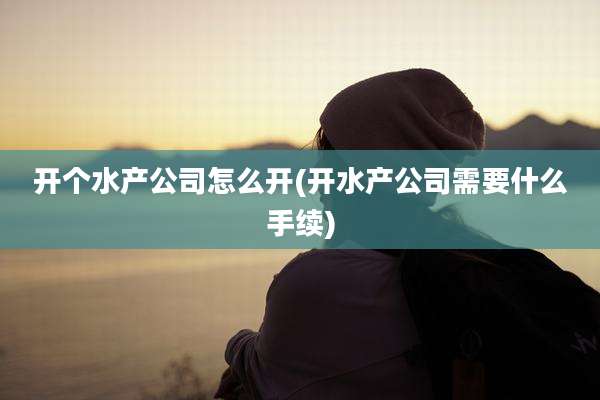开个水产公司怎么开(开水产公司需要什么手续)