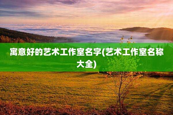 寓意好的艺术工作室名字(艺术工作室名称大全)