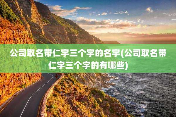 公司取名带仁字三个字的名字(公司取名带仁字三个字的有哪些)