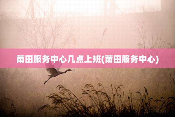 莆田服务中心几点上班(莆田服务中心)