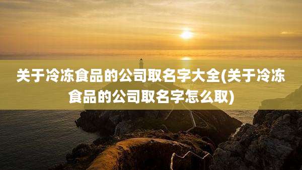 关于冷冻食品的公司取名字大全(关于冷冻食品的公司取名字怎么取)