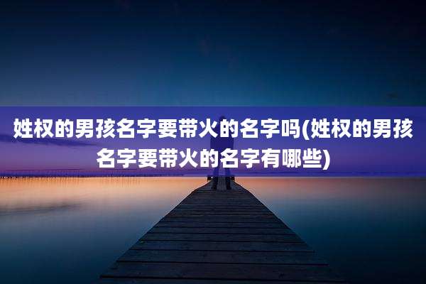 姓权的男孩名字要带火的名字吗(姓权的男孩名字要带火的名字有哪些)