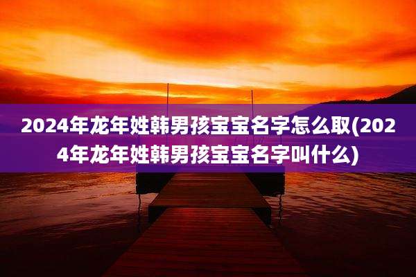 2024年龙年姓韩男孩宝宝名字怎么取(2024年龙年姓韩男孩宝宝名字叫什么)