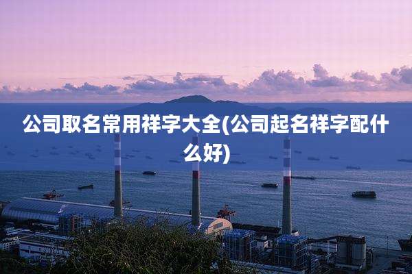 公司取名常用祥字大全(公司起名祥字配什么好)