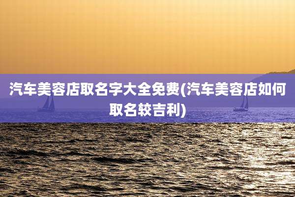 汽车美容店取名字大全免费(汽车美容店如何取名较吉利)