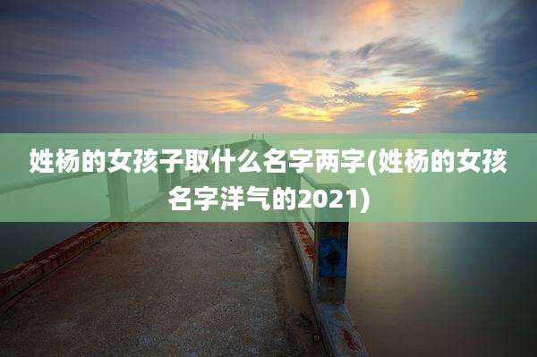 姓杨的女孩子取什么名字两字(姓杨的女孩名字洋气的2021)