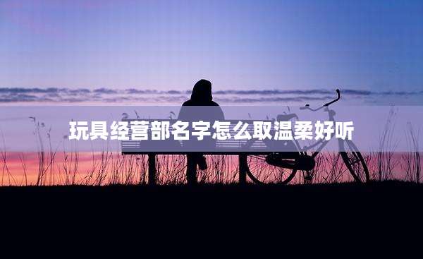 玩具经营部名字怎么取温柔好听