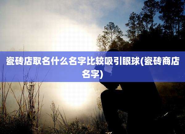 瓷砖店取名什么名字比较吸引眼球(瓷砖商店名字)