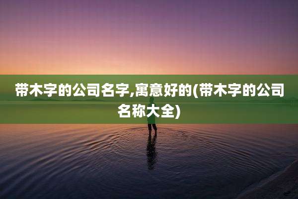 带木字的公司名字,寓意好的(带木字的公司名称大全)