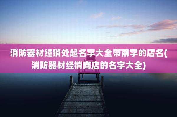 消防器材经销处起名字大全带南字的店名(消防器材经销商店的名字大全)