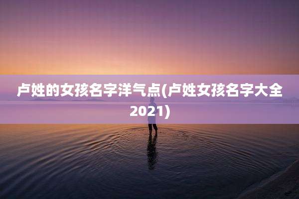 卢姓的女孩名字洋气点(卢姓女孩名字大全2021)