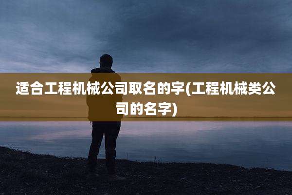 适合工程机械公司取名的字(工程机械类公司的名字)