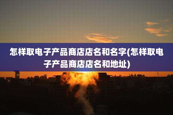 怎样取电子产品商店店名和名字(怎样取电子产品商店店名和地址)
