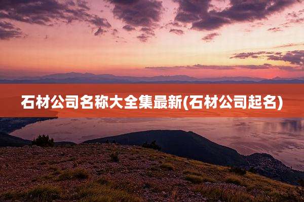 石材公司名称大全集最新(石材公司起名)