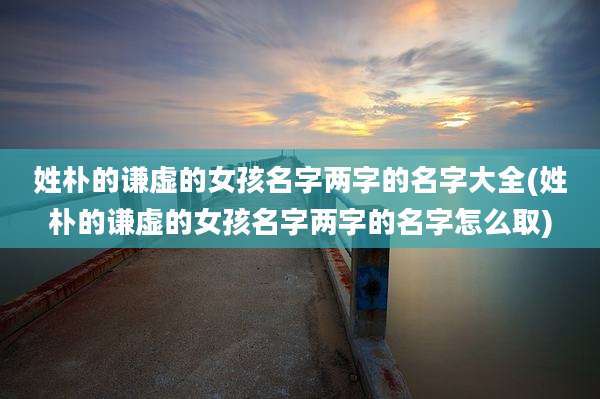 姓朴的谦虚的女孩名字两字的名字大全(姓朴的谦虚的女孩名字两字的名字怎么取)