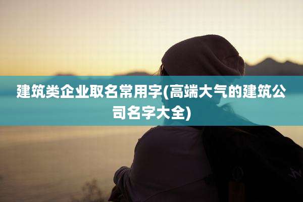 建筑类企业取名常用字(高端大气的建筑公司名字大全)
