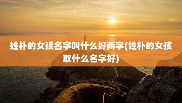 姓朴的女孩名字叫什么好两字(姓朴的女孩取什么名字好)