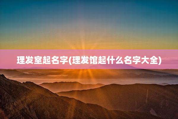 理发室起名字(理发馆起什么名字大全)