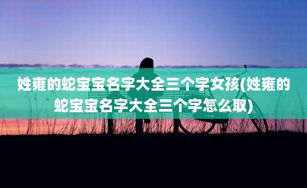 姓雍的蛇宝宝名字大全三个字女孩(姓雍的蛇宝宝名字大全三个字怎么取)