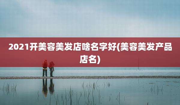 2021开美容美发店啥名字好(美容美发产品店名)