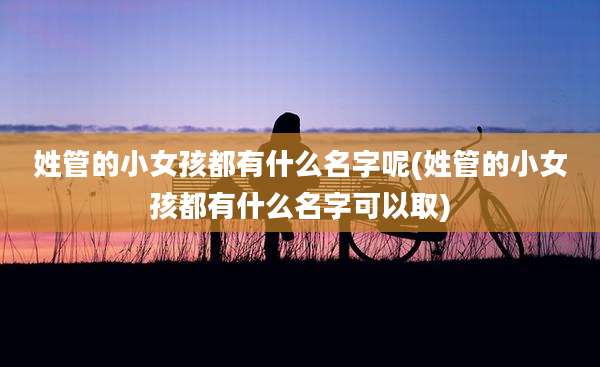 姓管的小女孩都有什么名字呢(姓管的小女孩都有什么名字可以取)