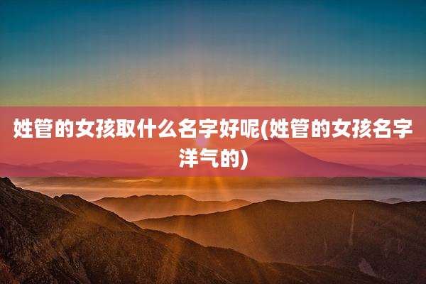 姓管的女孩取什么名字好呢(姓管的女孩名字洋气的)