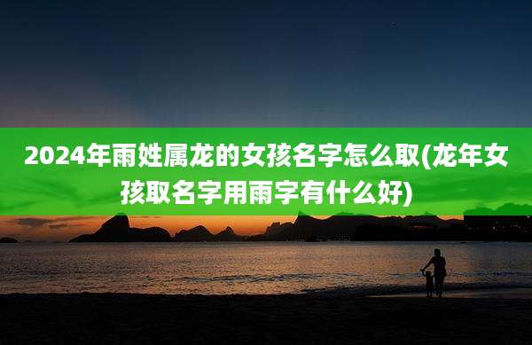 2024年雨姓属龙的女孩名字怎么取(龙年女孩取名字用雨字有什么好)