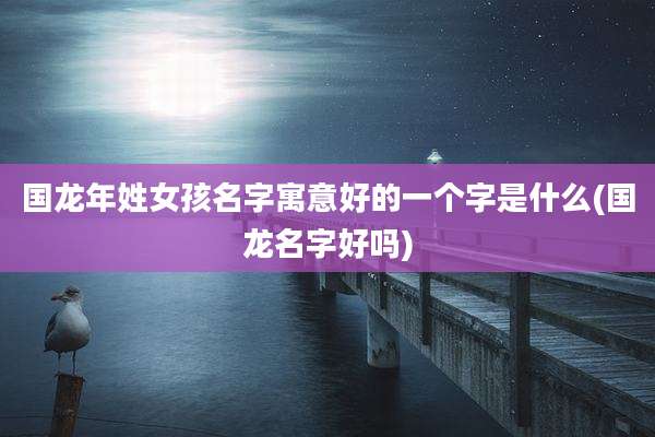 国龙年姓女孩名字寓意好的一个字是什么(国龙名字好吗)