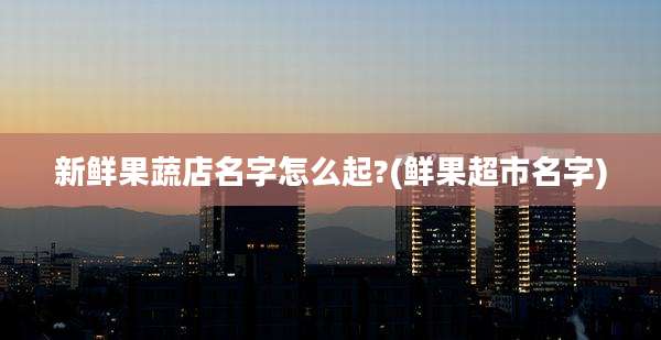 新鲜果蔬店名字怎么起?(鲜果超市名字)
