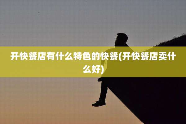 开快餐店有什么特色的快餐(开快餐店卖什么好)
