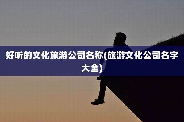 好听的文化旅游公司名称(旅游文化公司名字大全)
