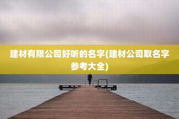 建材有限公司好听的名字(建材公司取名字参考大全)