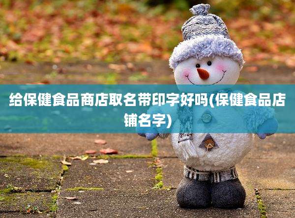 给保健食品商店取名带印字好吗(保健食品店铺名字)