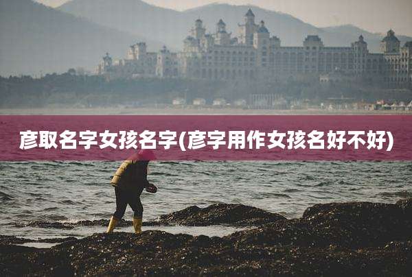 彦取名字女孩名字(彦字用作女孩名好不好)