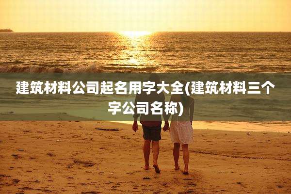 建筑材料公司起名用字大全(建筑材料三个字公司名称)