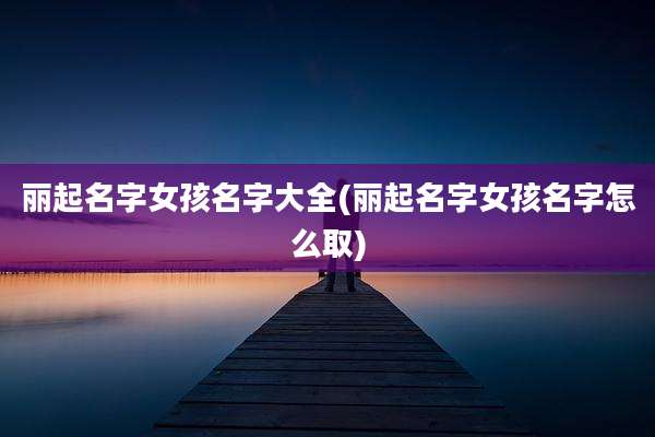 丽起名字女孩名字大全(丽起名字女孩名字怎么取)
