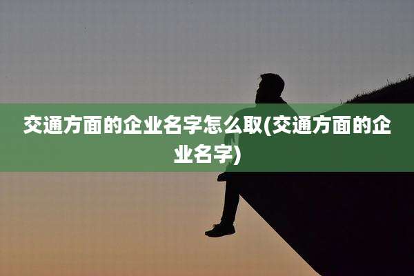 交通方面的企业名字怎么取(交通方面的企业名字)