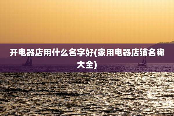 开电器店用什么名字好(家用电器店铺名称大全)