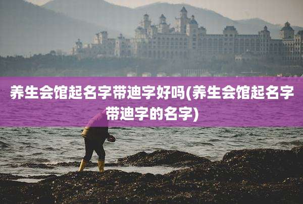 养生会馆起名字带迪字好吗(养生会馆起名字带迪字的名字)