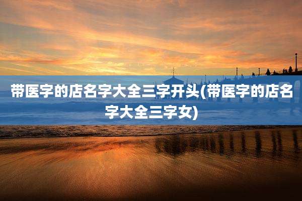 带医字的店名字大全三字开头(带医字的店名字大全三字女)