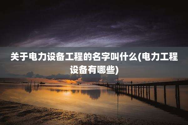 关于电力设备工程的名字叫什么(电力工程设备有哪些)