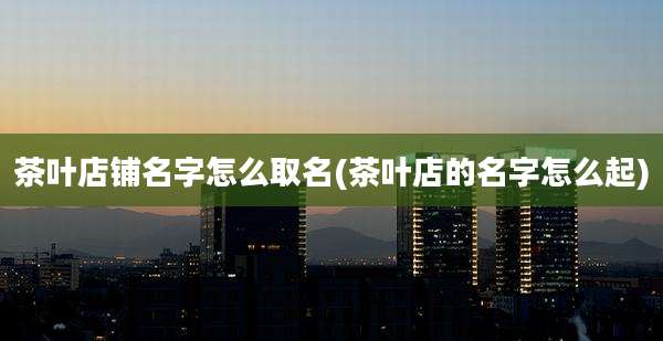 茶叶店铺名字怎么取名(茶叶店的名字怎么起)