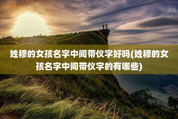 姓穆的女孩名字中间带仪字好吗(姓穆的女孩名字中间带仪字的有哪些)