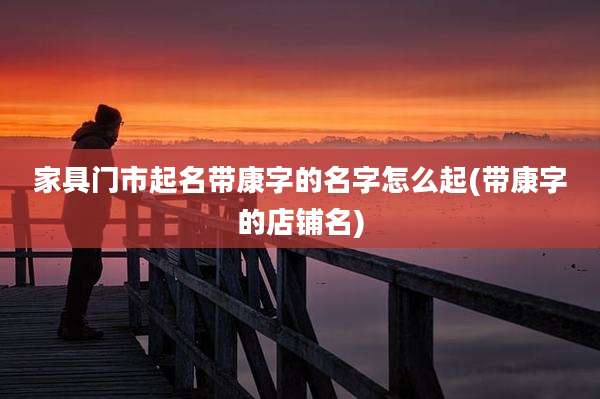 家具门市起名带康字的名字怎么起(带康字的店铺名)
