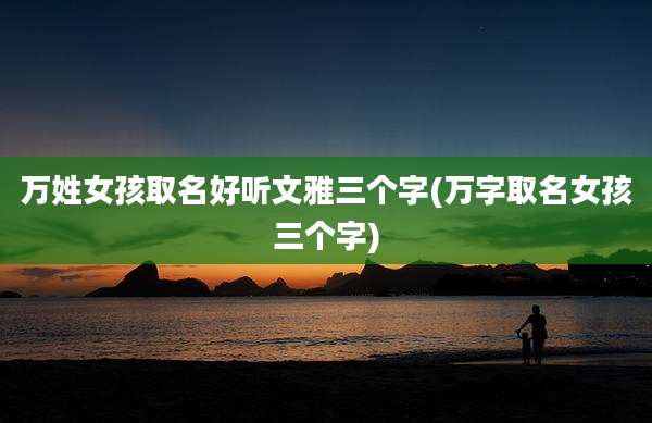 万姓女孩取名好听文雅三个字(万字取名女孩三个字)