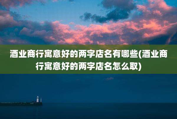 酒业商行寓意好的两字店名有哪些(酒业商行寓意好的两字店名怎么取)