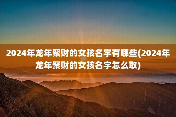 2024年龙年聚财的女孩名字有哪些(2024年龙年聚财的女孩名字怎么取)
