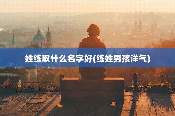 姓练取什么名字好(练姓男孩洋气)