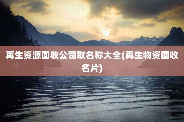 再生资源回收公司取名称大全(再生物资回收名片)