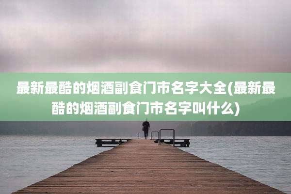 最新最酷的烟酒副食门市名字大全(最新最酷的烟酒副食门市名字叫什么)